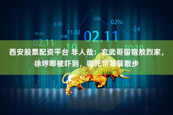 西安股票配资平台 非人哉：玄武哥留宿敖烈家，徐哼唧被吓到，哪吒带饕餮散步