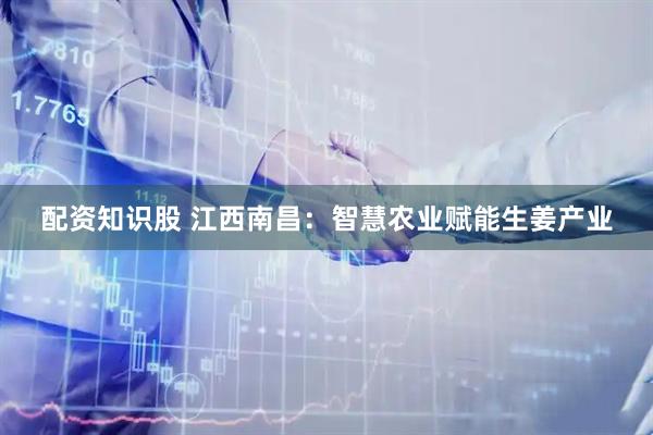配资知识股 江西南昌：智慧农业赋能生姜产业