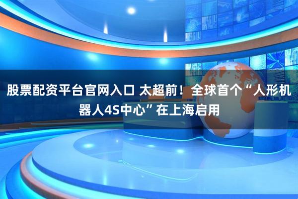 股票配资平台官网入口 太超前！全球首个“人形机器人4S中心”在上海启用