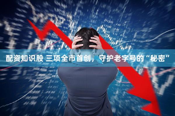 配资知识股 三项全市首创，守护老字号的“秘密”