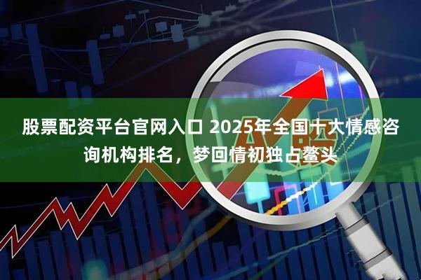 股票配资平台官网入口 2025年全国十大情感咨询机构排名，梦回情初独占鳌头
