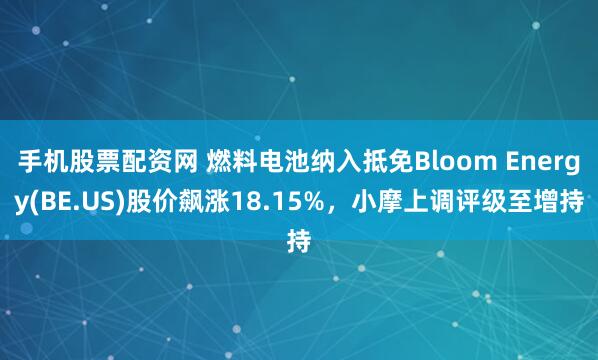 手机股票配资网 燃料电池纳入抵免Bloom Energy(BE.US)股价飙涨18.15%，小摩上调评级至增持