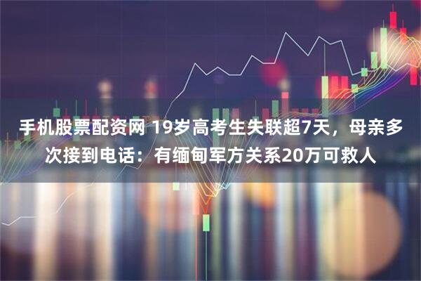 手机股票配资网 19岁高考生失联超7天，母亲多次接到电话：有缅甸军方关系20万可救人