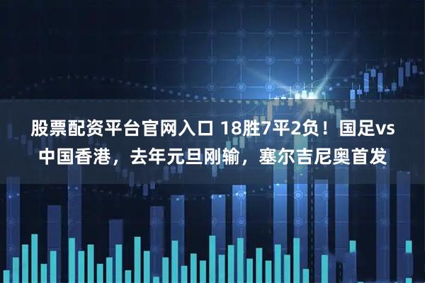 股票配资平台官网入口 18胜7平2负！国足vs中国香港，去年元旦刚输，塞尔吉尼奥首发