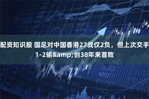 配资知识股 国足对中国香港27战仅2负，但上次交手1-2输&创38年来首败