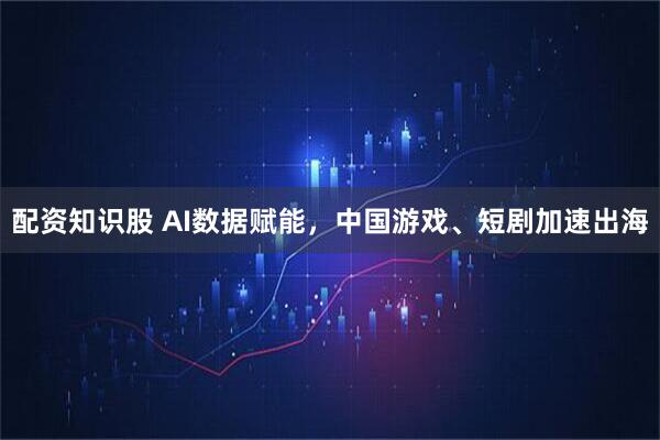 配资知识股 AI数据赋能，中国游戏、短剧加速出海