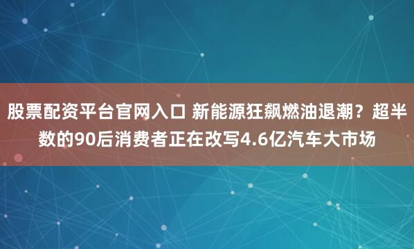 股票配资平台官网入口 新能源狂飙燃油退潮？超半数的90后消费者正在改写4.6亿汽车大市场