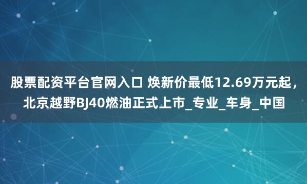 股票配资平台官网入口 焕新价最低12.69万元起，北京越野BJ40燃油正式上市_专业_车身_中国