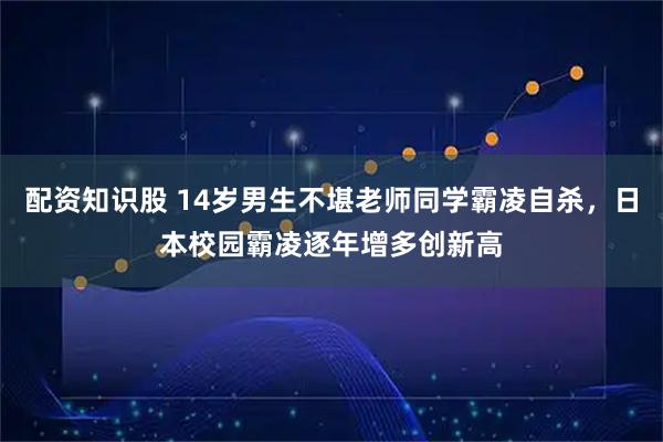 配资知识股 14岁男生不堪老师同学霸凌自杀，日本校园霸凌逐年增多创新高