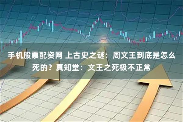 手机股票配资网 上古史之谜：周文王到底是怎么死的？真知堂：文王之死极不正常