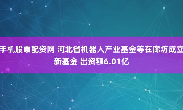 手机股票配资网 河北省机器人产业基金等在廊坊成立新基金 出资额6.01亿