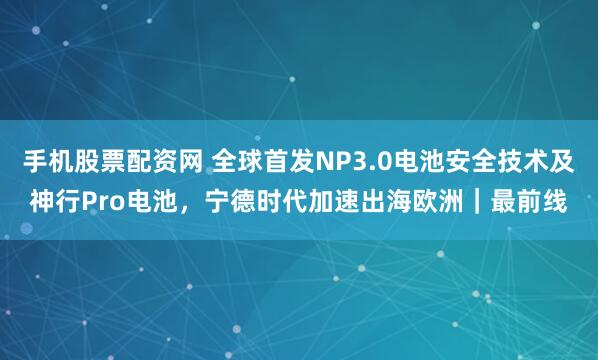 手机股票配资网 全球首发NP3.0电池安全技术及神行Pro电池，宁德时代加速出海欧洲｜最前线