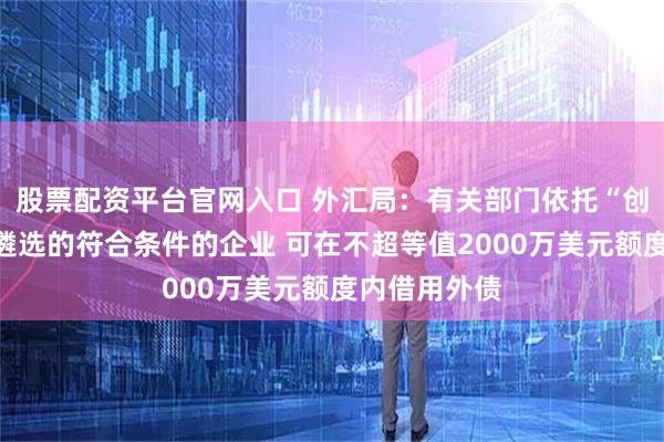 股票配资平台官网入口 外汇局：有关部门依托“创新积分制”遴选的符合条件的企业 可在不超等值2000万美元额度内借用外债