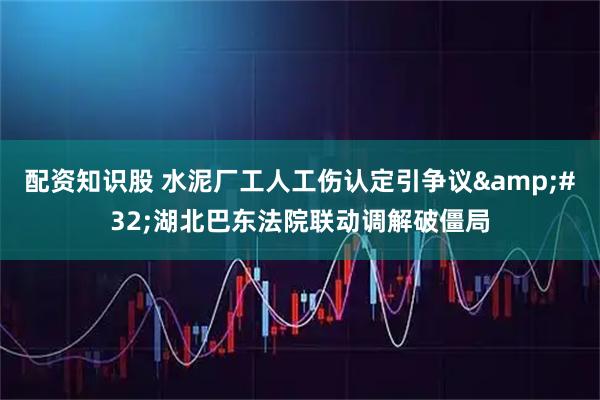 配资知识股 水泥厂工人工伤认定引争议 湖北巴东法院联动调解破僵局