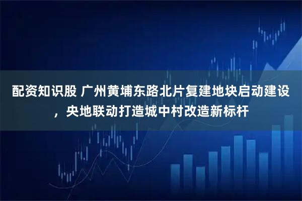 配资知识股 广州黄埔东路北片复建地块启动建设，央地联动打造城中村改造新标杆