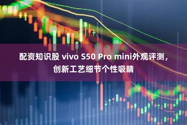 配资知识股 vivo S50 Pro mini外观评测，创新工艺细节个性吸睛