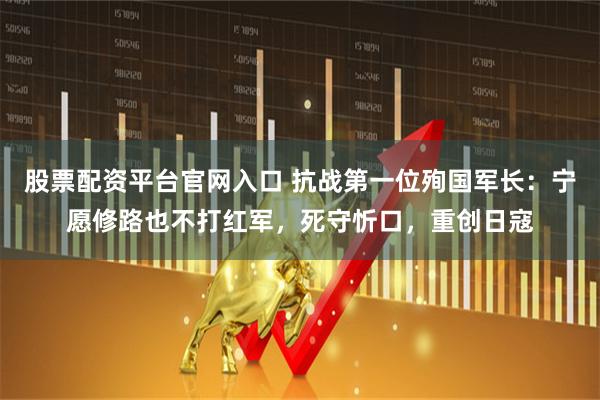 股票配资平台官网入口 抗战第一位殉国军长：宁愿修路也不打红军，死守忻口，重创日寇