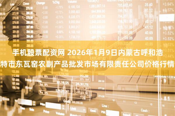 手机股票配资网 2026年1月9日内蒙古呼和浩特市东瓦窑农副产品批发市场有限责任公司价格行情