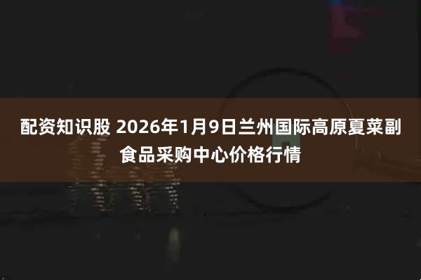 配资知识股 2026年1月9日兰州国际高原夏菜副食品采购中心价格行情