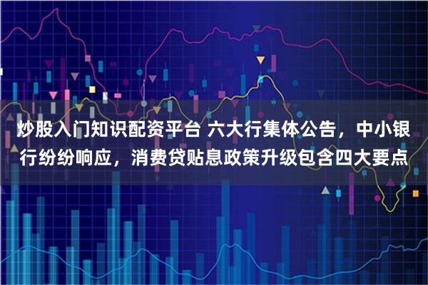 炒股入门知识配资平台 六大行集体公告，中小银行纷纷响应，消费贷贴息政策升级包含四大要点